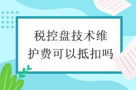 稅控盤技術(shù)維護(hù)費(fèi)可以抵扣嗎