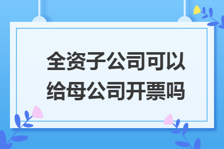 全資子公司可以給母公司開票嗎