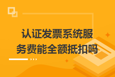 認(rèn)證發(fā)票系統(tǒng)服務(wù)費(fèi)能全額抵扣嗎