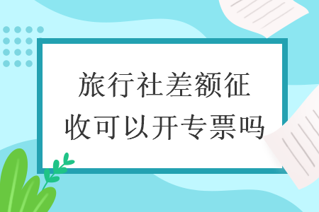 旅行社差額征收可以開專票嗎