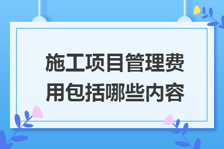 施工項(xiàng)目管理費(fèi)用包括哪些內(nèi)容