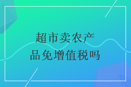 超市賣農(nóng)產(chǎn)品免增值稅嗎