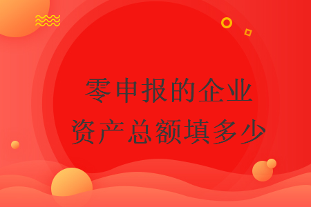 零申報的企業(yè)資產(chǎn)總額填多少