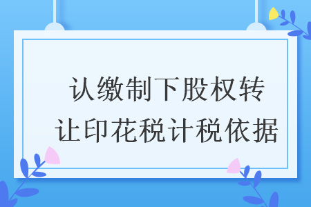 認繳制下股權(quán)轉(zhuǎn)讓印花稅計稅依據(jù)
