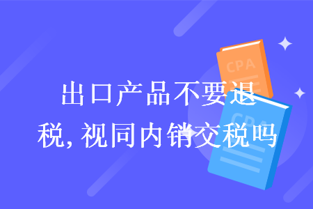 出口產(chǎn)品不要退稅,視同內(nèi)銷交稅嗎