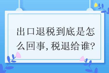 出口退稅到底是怎么回事,稅退給誰?