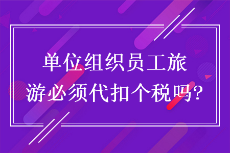 單位組織員工旅游必須代扣個稅嗎?