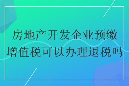房地產(chǎn)開發(fā)企業(yè)預(yù)繳增值稅可以辦理退稅嗎