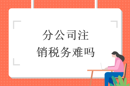 分公司注銷稅務(wù)難嗎
