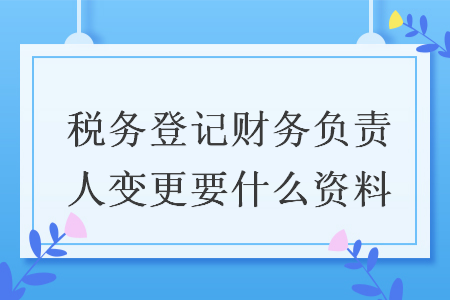 稅務(wù)登記財務(wù)負責人變更要什么資料