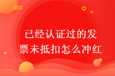 已經(jīng)認(rèn)證過的發(fā)票未抵扣怎么沖紅
