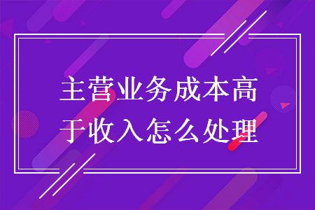 主營業(yè)務(wù)成本高于收入怎么處理