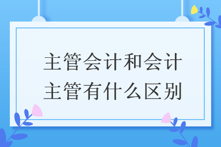 主管會計和會計主管有什么區(qū)別