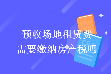 預收場地租賃費需要繳納房產(chǎn)稅嗎