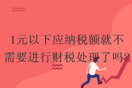 1元以下應(yīng)納稅額就不需要進(jìn)行財(cái)稅處理了嗎?