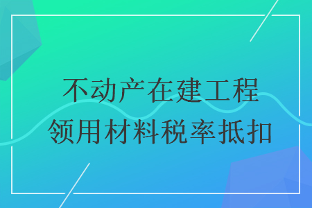 不動(dòng)產(chǎn)在建工程領(lǐng)用材料稅率抵扣