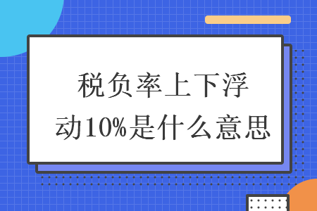 稅負(fù)率上下浮動(dòng)10%是什么意思