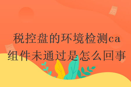 稅控盤的環(huán)境檢測ca 組件未通過是怎么回事