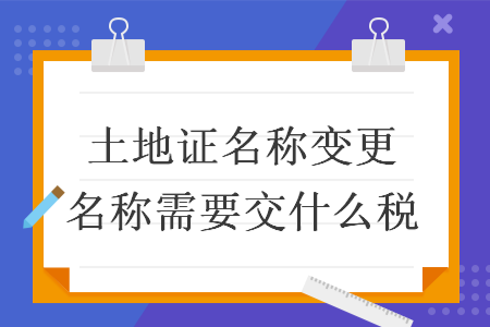 土地證名稱(chēng)變更名稱(chēng)需要交什么稅