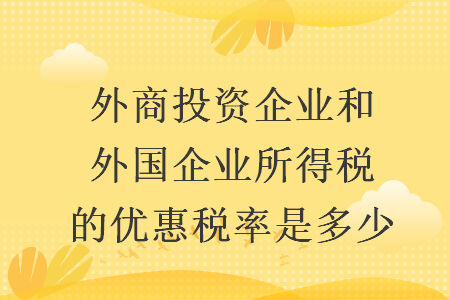 外商投資企業(yè)和外國(guó)企業(yè)所得稅的優(yōu)惠稅率是多少