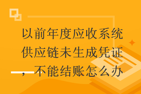 以前年度應(yīng)收系統(tǒng)供應(yīng)鏈未生成憑證，不能結(jié)賬怎么辦