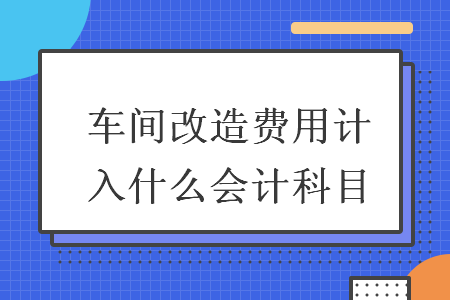 車間改造費(fèi)用計(jì)入什么會計(jì)科目