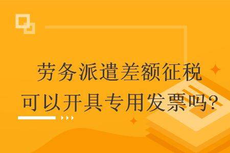 勞務派遣差額征稅可以開具專用發(fā)票嗎?
