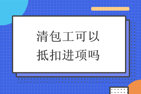 清包工可以抵扣進(jìn)項(xiàng)嗎