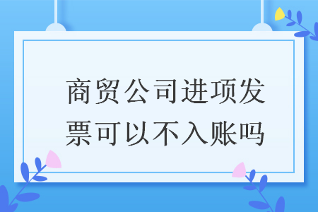 商貿(mào)公司進項發(fā)票可以不入賬嗎