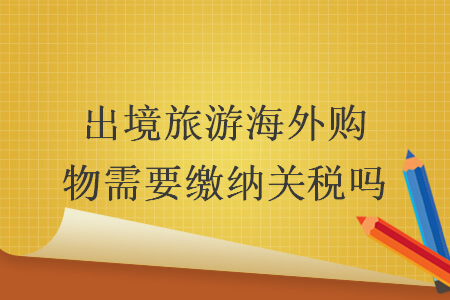 出境旅游海外購(gòu)物需要繳納關(guān)稅嗎