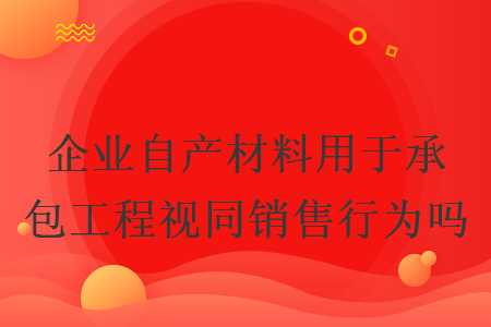 企業(yè)自產材料用于承包工程視同銷售行為嗎