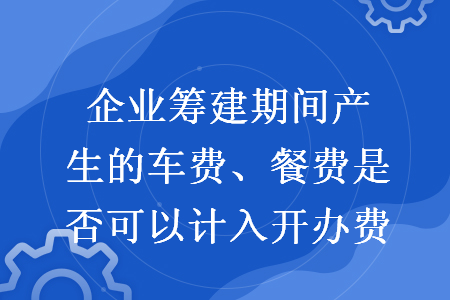 企業(yè)籌建期間產(chǎn)生的車費(fèi)、餐費(fèi)是否可以計(jì)入開辦費(fèi)