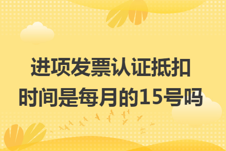進項發(fā)票認證抵扣時間是每月的15號嗎