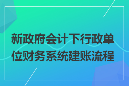 新政府會計下行政單位財務系統(tǒng)建賬流程
