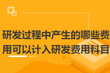 研發(fā)過程中產(chǎn)生的哪些費用可以計入研發(fā)費用科目