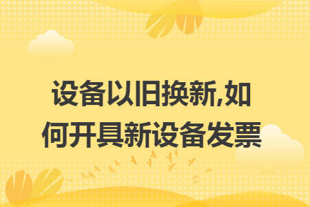 設(shè)備以舊換新,如何開(kāi)具新設(shè)備發(fā)票