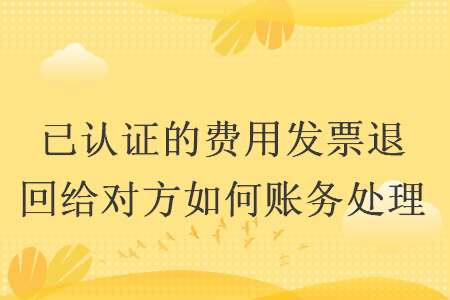 已認(rèn)證的費(fèi)用發(fā)票退回給對(duì)方如何賬務(wù)處理