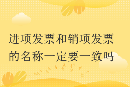 進項發(fā)票和銷項發(fā)票的名稱一定要一致嗎