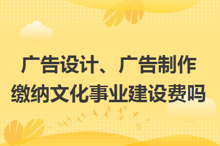 廣告設(shè)計、廣告制作繳納文化事業(yè)建設(shè)費嗎
