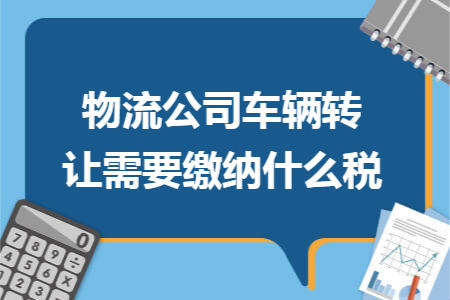 物流公司車輛轉(zhuǎn)讓需要繳納什么稅