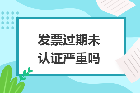 發(fā)票過期未認(rèn)證嚴(yán)重嗎