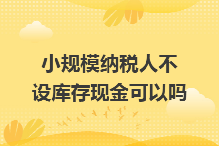 小規(guī)模納稅人不設(shè)庫存現(xiàn)金可以嗎