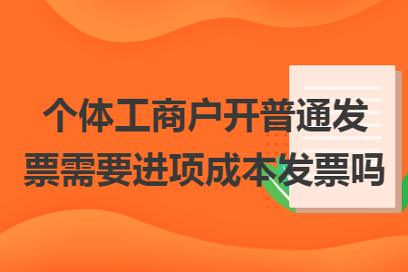 個體工商戶開普通發(fā)票需要進項成本發(fā)票嗎