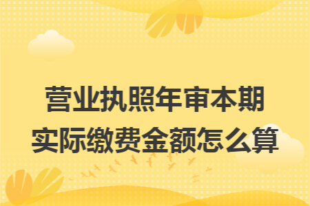 營(yíng)業(yè)執(zhí)照年審本期實(shí)際繳費(fèi)金額怎么算