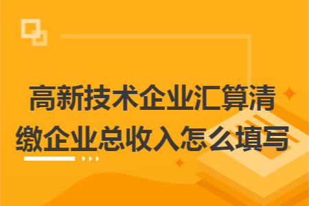 高新技術(shù)企業(yè)匯算清繳企業(yè)總收入怎么填寫(xiě)