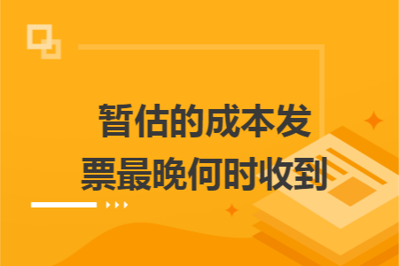 暫估的成本發(fā)票最晚何時收到