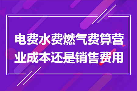 電費水費燃?xì)赓M算營業(yè)成本還是銷售費用
