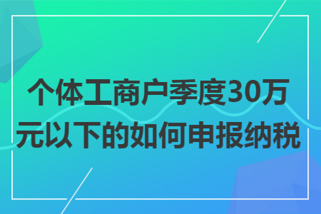 個(gè)體工商戶季度30萬(wàn)元以下的如何申報(bào)納稅