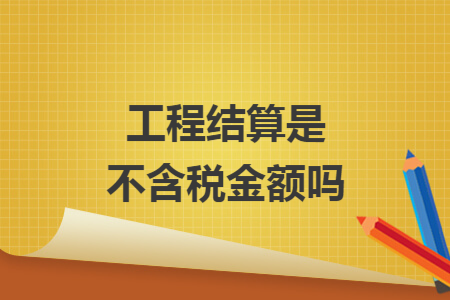 工程結(jié)算是不含稅金額嗎