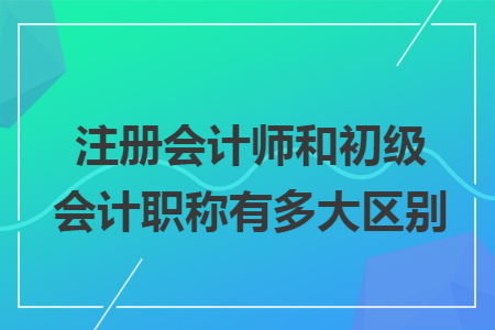 注冊會計師和初級會計職稱有多大區(qū)別